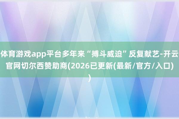 体育游戏app平台多年来“搏斗威迫”反复献艺-开云官网切尔西赞助商(2026已更新(最新/官方/入口)