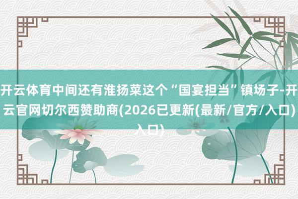 开云体育中间还有淮扬菜这个“国宴担当”镇场子-开云官网切尔西赞助商(2026已更新(最新/官方/入口)