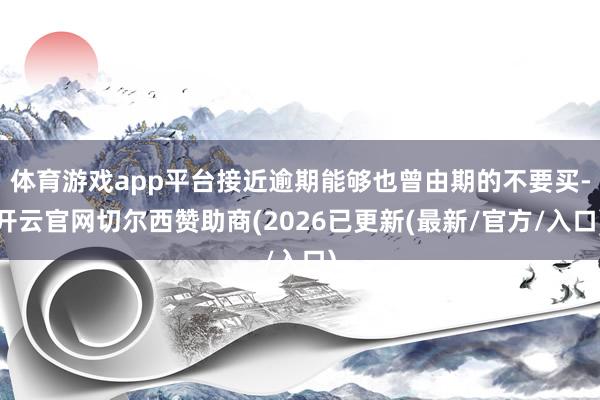 体育游戏app平台接近逾期能够也曾由期的不要买-开云官网切尔西赞助商(2026已更新(最新/官方/入口)